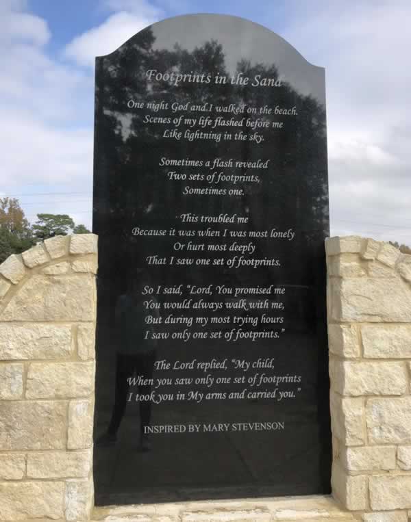 Footprints in the Sand
 
One night I dreamed I was walking along the beach with the Lord. Many scenes from my life flashed across the sky.
 
In each scene I noticed footprints in the sand. Sometimes there were two sets of footprints, other times there was one only.
 
This bothered me because I noticed that during the low periods of my life, when I was suffering from anguish, sorrow or defeat, I could see only one set of footprints, so I said to the Lord,
 
"You promised me Lord, that if I followed you, you would walk with me always. But, I have noticed that during the most trying periods of my life there has only been one set of footprints in the sand. Why, when I needed you most, have you not been there for me?"
 
The Lord replied, "The years when you have seen only one set of footprints, my child, is when I carried you."
 
-Mary Stevenson, 1936